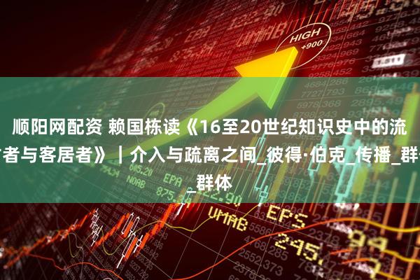 顺阳网配资 赖国栋读《16至20世纪知识史中的流亡者与客居者》｜介入与疏离之间_彼得·伯克_传播_群体